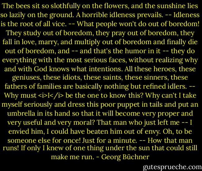 The bees sit so slothfully on the flowers, and the sunshine lies so lazily on the ground. A horrible idleness prevails. -- Idleness is the root of all vice. -- What people won't do out of boredom! They study out of boredom, they pray out of boredom, they fall in love, marry, and multiply out of boredom and finally die out of boredom, and -- and that's the humor in it -- they do everything with the most serious faces, without realizing why and with God knows what intentions. All these heroes, these geniuses, these idiots, these saints, these sinners, these fathers of families are basically nothing but refined idlers. -- Why must <i>I</i> be the one to know this? Why can't I take myself seriously and dress this poor puppet in tails and put an umbrella in its hand so that it will become very proper and very useful and very moral? That man who just left me -- I envied him, I could have beaten him out of envy. Oh, to be someone else for once! Just for a minute. -- How that man runs! If only I knew of one thing under the sun that could still make me run. - Georg Büchner