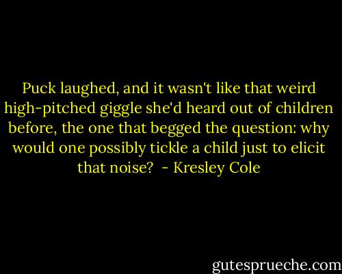 Puck laughed, and it wasn't like that weird high-pitched giggle she'd heard out of children before, the one that begged the question: why would one possibly tickle a child just to elicit that noise?  - Kresley Cole