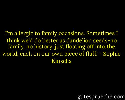 I'm allergic to family occasions. Sometimes I think we'd do better as dandelion seeds-no family, no history, just floating off into the world, each on our own piece of fluff. - Sophie Kinsella