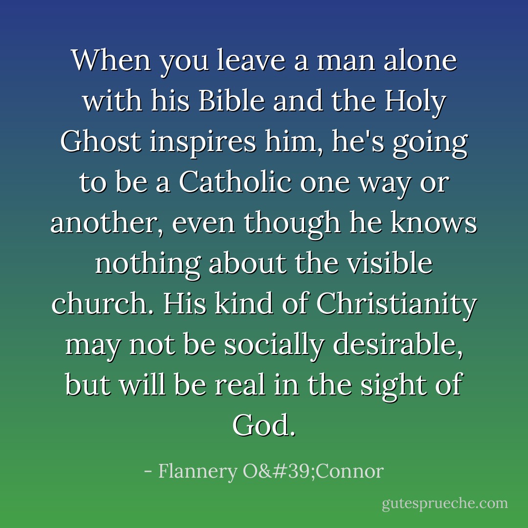 When you leave a man alone with his Bible and the Holy Ghost inspires him, he's going to be a Catholic one way or another, even though he knows nothing about the visible church. His kind of Christianity may not be socially desirable, but will be real in the sight of God. - Flannery O'Connor