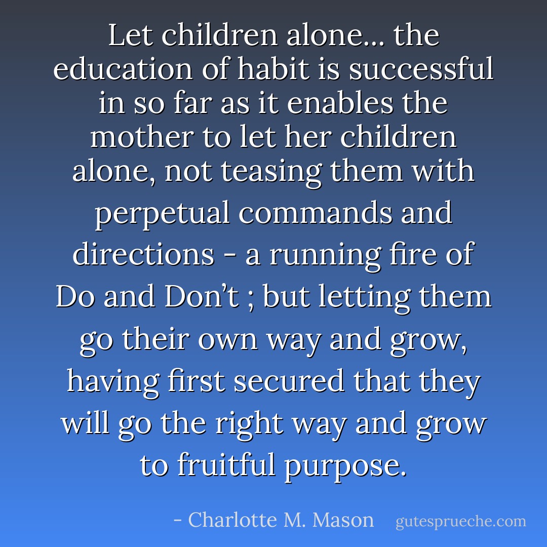 Let children alone... the education of habit is successful in so far as it enables the mother to let her children alone, not teasing them with perpetual commands and directions - a running fire of Do and Don’t ; but letting them go their own way and grow, having first secured that they will go the right way and grow to fruitful purpose. - Charlotte M. Mason