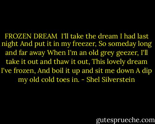 FROZEN DREAM<br /><br />I'll take the dream I had last night<br />And put it in my freezer,<br />So someday long and far away<br />When I'm an old grey geezer,<br />I'll take it out and thaw it out,<br />This lovely dream I've frozen,<br />And boil it up and sit me down<br />A dip my old cold toes in. - Shel Silverstein