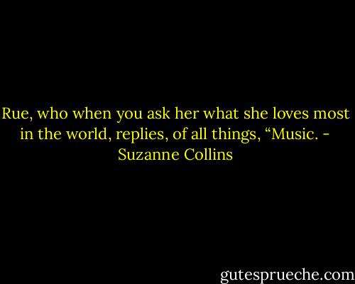 Rue, who when you ask her what she loves most in the world, replies, of all things, “Music. - Suzanne Collins