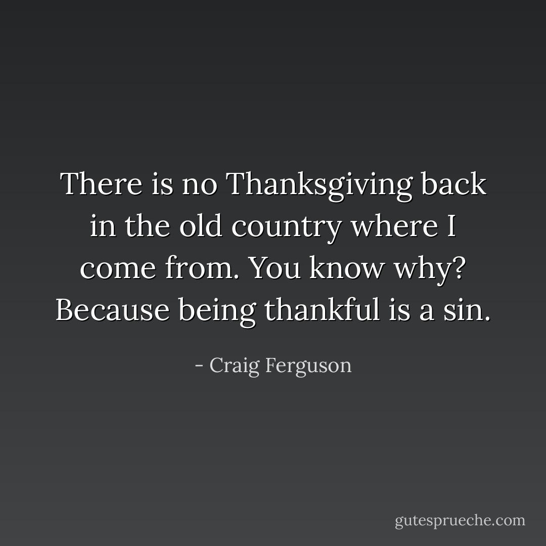 There is no Thanksgiving back in the old country where I come from. You know why? Because being thankful is a sin. - Craig Ferguson