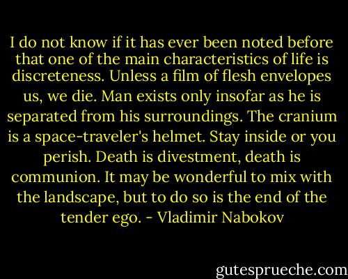 I do not know if it has ever been noted before that one of the main characteristics of life is discreteness. Unless a film of flesh envelopes us, we die. Man exists only insofar as he is separated from his surroundings. The cranium is a space-traveler's helmet. Stay inside or you perish. Death is divestment, death is communion. It may be wonderful to mix with the landscape, but to do so is the end of the tender ego. - Vladimir Nabokov