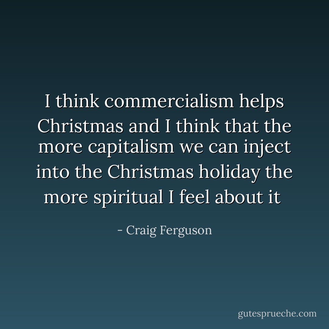 I think commercialism helps Christmas and I think that the more capitalism we can inject into the Christmas holiday the more spiritual I feel about it  - Craig Ferguson