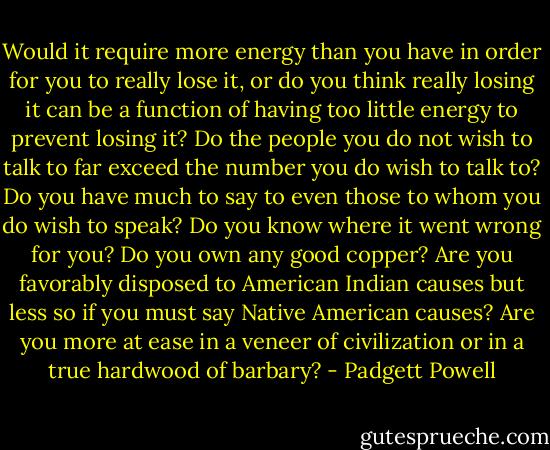 Would it require more energy than you have in order for you to really lose it, or do you think really losing it can be a function of having too little energy to prevent losing it? Do the people you do not wish to talk to far exceed the number you do wish to talk to? Do you have much to say to even those to whom you do wish to speak? Do you know where it went wrong for you? Do you own any good copper? Are you favorably disposed to American Indian causes but less so if you must say Native American causes? Are you more at ease in a veneer of civilization or in a true hardwood of barbary? - Padgett Powell
