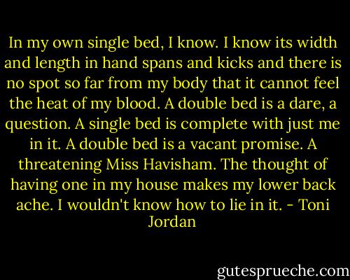 In my own single bed, I know. I know its width and length in hand spans and kicks and there is no spot so far from my body that it cannot feel the heat of my blood. A double bed is a dare, a question. A single bed is complete with just me in it. A double bed is a vacant promise. A threatening Miss Havisham. The thought of having one in my house makes my lower back ache. I wouldn't know how to lie in it. - Toni Jordan