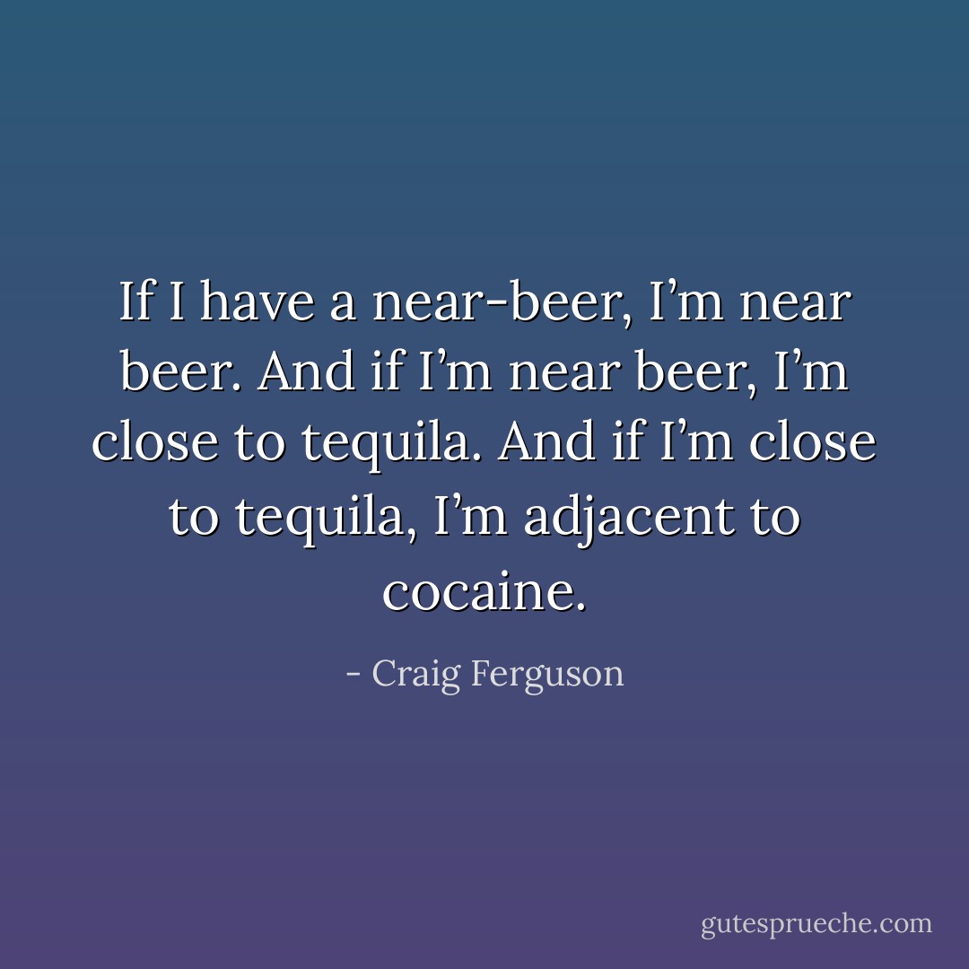 If I have a near-beer, I’m near beer. And if I’m near beer, I’m close to tequila. And if I’m close to tequila, I’m adjacent to cocaine. - Craig Ferguson