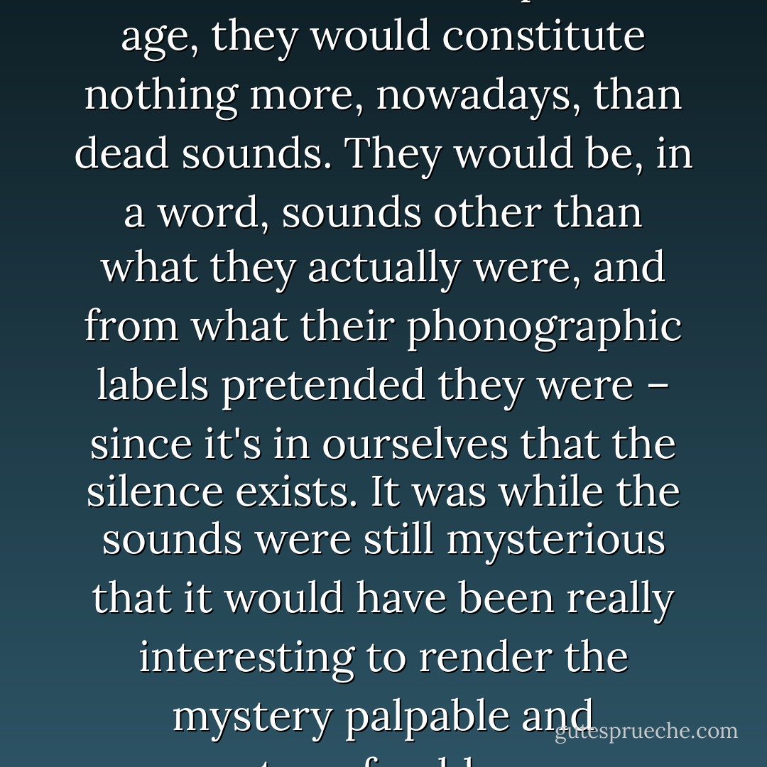 If I could record them and transmit them to the present age, they would constitute nothing more, nowadays, than dead sounds. They would be, in a word, sounds other than what they actually were, and from what their phonographic labels pretended they were – since it's in ourselves that the silence exists. It was while the sounds were still mysterious that it would have been really interesting to render the mystery palpable and transferable. - Auguste de Villiers de l'Isle-Adam