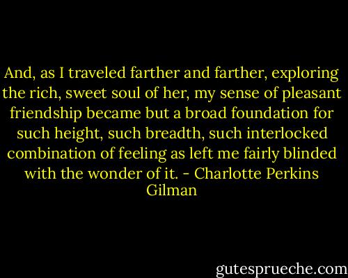 And, as I traveled farther and farther, exploring the rich, sweet soul of her, my sense of pleasant friendship became but a broad foundation for such height, such breadth, such interlocked combination of feeling as left me fairly blinded with the wonder of it. - Charlotte Perkins Gilman
