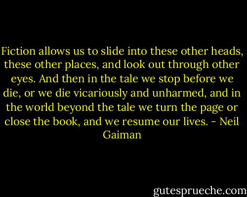 Fiction allows us to slide into these other heads, these other places, and look out through other eyes. And then in the tale we stop before we die, or we die vicariously and unharmed, and in the world beyond the tale we turn the page or close the book, and we resume our lives. - Neil Gaiman