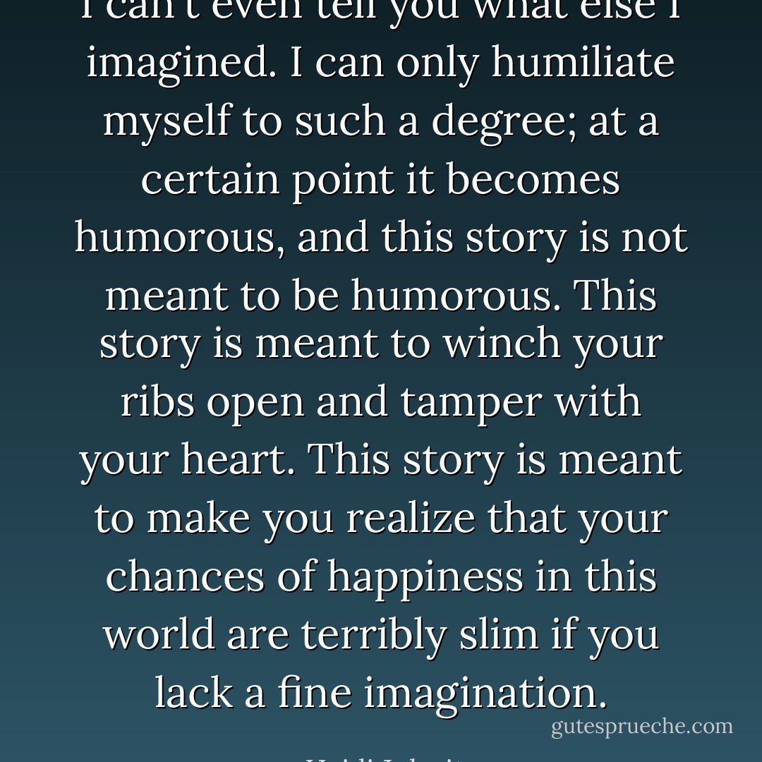 I can't even tell you what else I imagined. I can only humiliate myself to such a degree; at a certain point it becomes humorous, and this story is not meant to be humorous. This story is meant to winch your ribs open and tamper with your heart. This story is meant to make you realize that your chances of happiness in this world are terribly slim if you lack a fine imagination. - Heidi Julavits