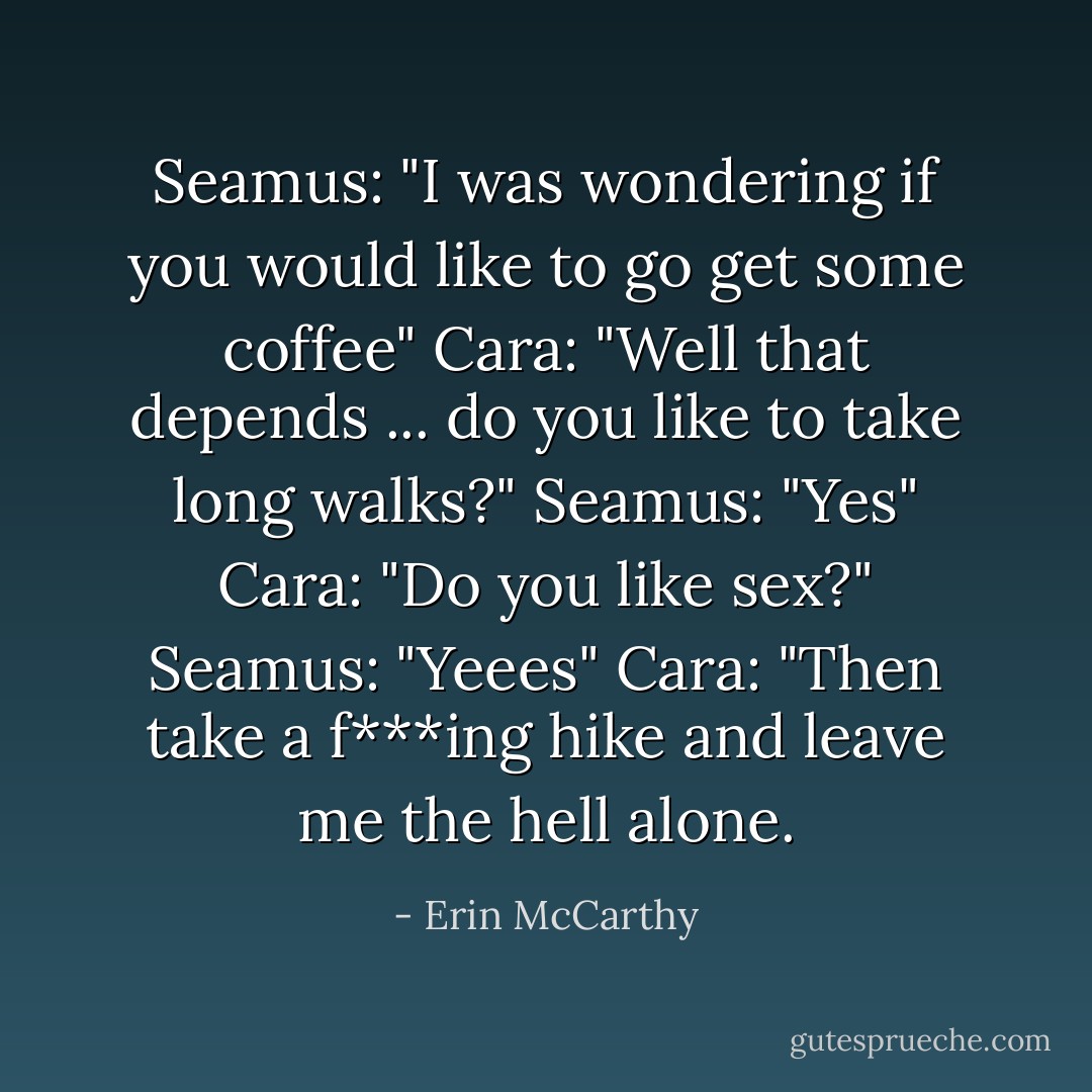 Seamus: "I was wondering if you would like to go get some coffee"<br />Cara: "Well that depends ... do you like to take long walks?"<br />Seamus: "Yes"<br />Cara: "Do you like sex?"<br />Seamus: "Yeees"<br />Cara: "Then take a f***ing hike and leave me the hell alone. - Erin McCarthy