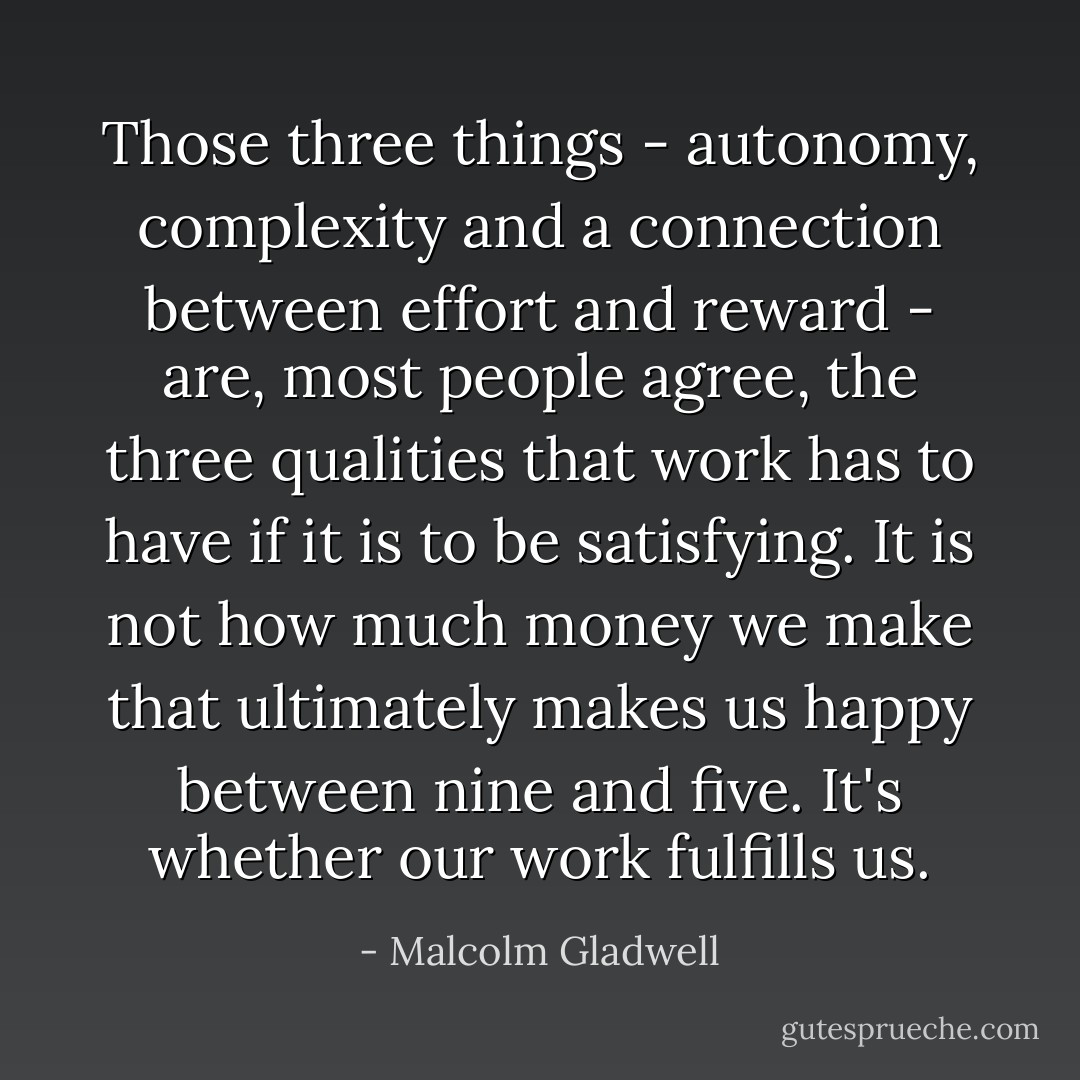 Those three things - autonomy, complexity and a connection between effort and reward - are, most people agree, the three qualities that work has to have if it is to be satisfying. It is not how much money we make that ultimately makes us happy between nine and five. It's whether our work fulfills us. - Malcolm Gladwell