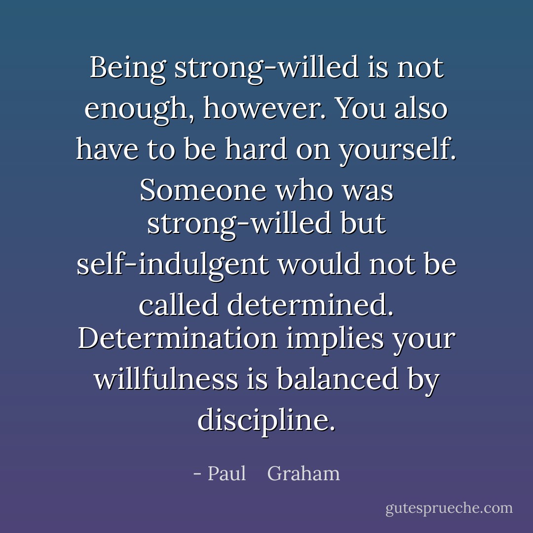 Being strong-willed is not enough, however. You also have to be hard on yourself. Someone who was strong-willed but self-indulgent would not be called determined. Determination implies your willfulness is balanced by discipline. - Paul    Graham