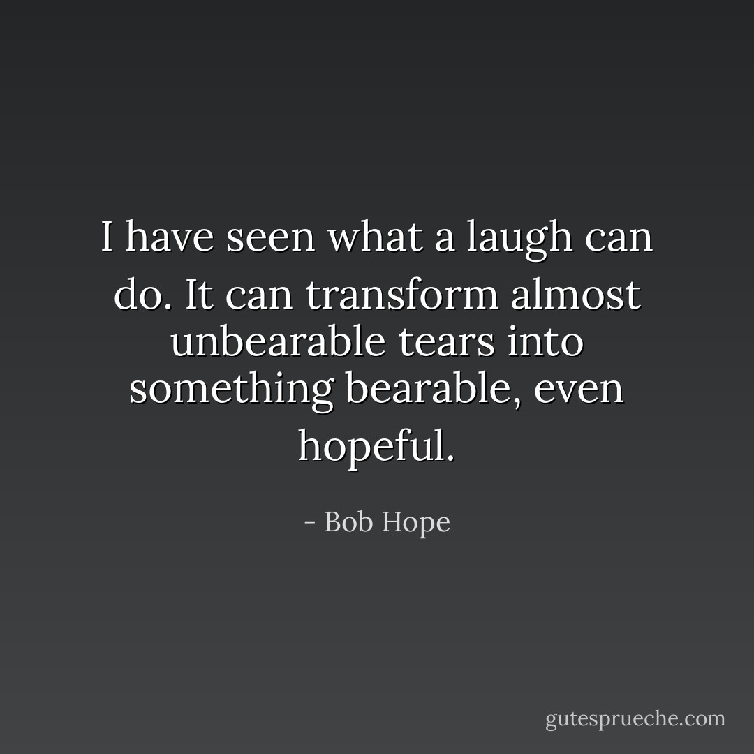 I have seen what a laugh can do. It can transform almost unbearable tears into something bearable, even hopeful. - Bob Hope