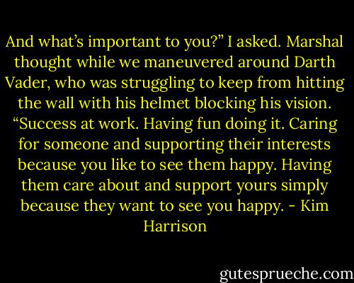 And what’s important to you?” I asked.<br />Marshal thought while we maneuvered around Darth Vader, who was struggling to keep from hitting the wall with his helmet blocking his vision. “Success at work. Having fun doing it. Caring for someone and supporting their interests because you like to see them happy. Having them care about and support yours simply because they want to see you happy. - Kim Harrison
