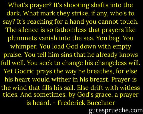 What's prayer? It's shooting shafts into the dark. What mark they strike, if any, who's to say? It's reaching for a hand you cannot touch. The silence is so fathomless that prayers like plummets vanish into the sea. You beg. You whimper. You load God down with empty praise. You tell him sins that he already knows full well. You seek to change his changeless will. Yet Godric prays the way he breathes, for else his heart would wither in his breast. Prayer is the wind that fills his sail. Else drift with witless tides. And sometimes, by God's grace, a prayer is heard. - Frederick Buechner