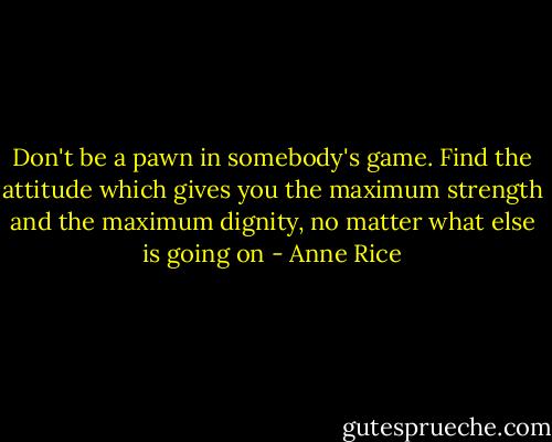 Don't be a pawn in somebody's game. Find the attitude which gives you the maximum strength and the maximum dignity, no matter what else is going on - Anne Rice