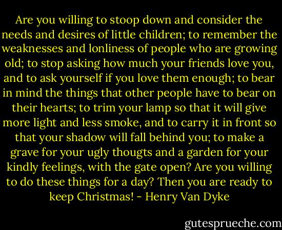Are you willing to stoop down and consider the needs and desires of little children; to remember the weaknesses and lonliness of people who are growing old; to stop asking how much your friends love you, and to ask yourself if you love them enough; to bear in mind the things that other people have to bear on their hearts; to trim your lamp so that it will give more light and less smoke, and to carry it in front so that your shadow will fall behind you; to make a grave for your ugly thougts and a garden for your kindly feelings, with the gate open? Are you willing to do these things for a day? Then you are ready to keep Christmas! - Henry Van Dyke