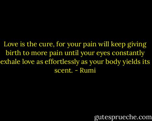 Love is the cure,<br />for your pain will keep giving birth to more pain<br />until your eyes constantly exhale love as effortlessly as your body yields its scent. - Rumi