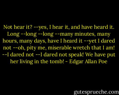 Not hear it? --yes, I hear it, and have heard it. Long --long --long --many minutes, many hours, many days, have I heard it --yet I dared not --oh, pity me, miserable wretch that I am! --I dared not --I dared not speak! We have put her living in the tomb! - Edgar Allan Poe