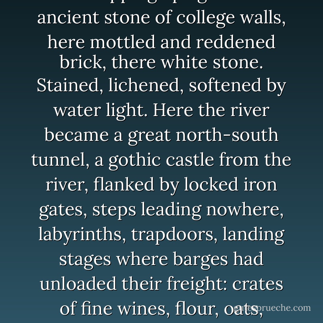 Beyond this point on the river Cambridge became a kind of miniature Venice, its river water lapping up against the ancient stone of college walls, here mottled and reddened brick, there white stone. Stained, lichened, softened by water light. Here the river became a great north-south tunnel, a gothic castle from the river, flanked by locked iron gates, steps leading nowhere, labyrinths, trapdoors, landing stages where barges had unloaded their freight: crates of fine wines, flour, oats, candles, fine meats carried into the damp darkness of college cellars. - Rebecca Stott