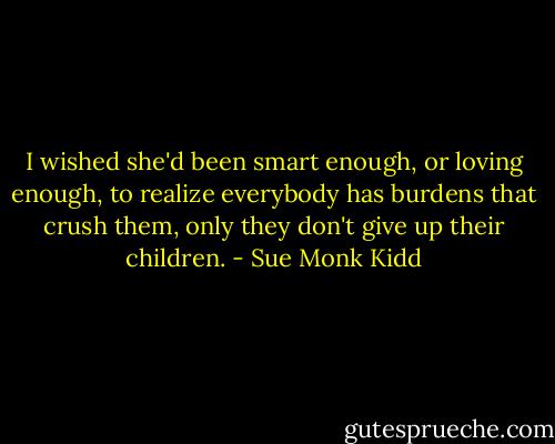 I wished she'd been smart enough, or loving enough, to realize everybody has burdens that crush them, only they don't give up their children. - Sue Monk Kidd