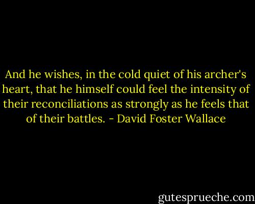 And he wishes, in the cold quiet of his archer's heart, that he himself could feel the intensity of their reconciliations as strongly as he feels that of their battles. - David Foster Wallace