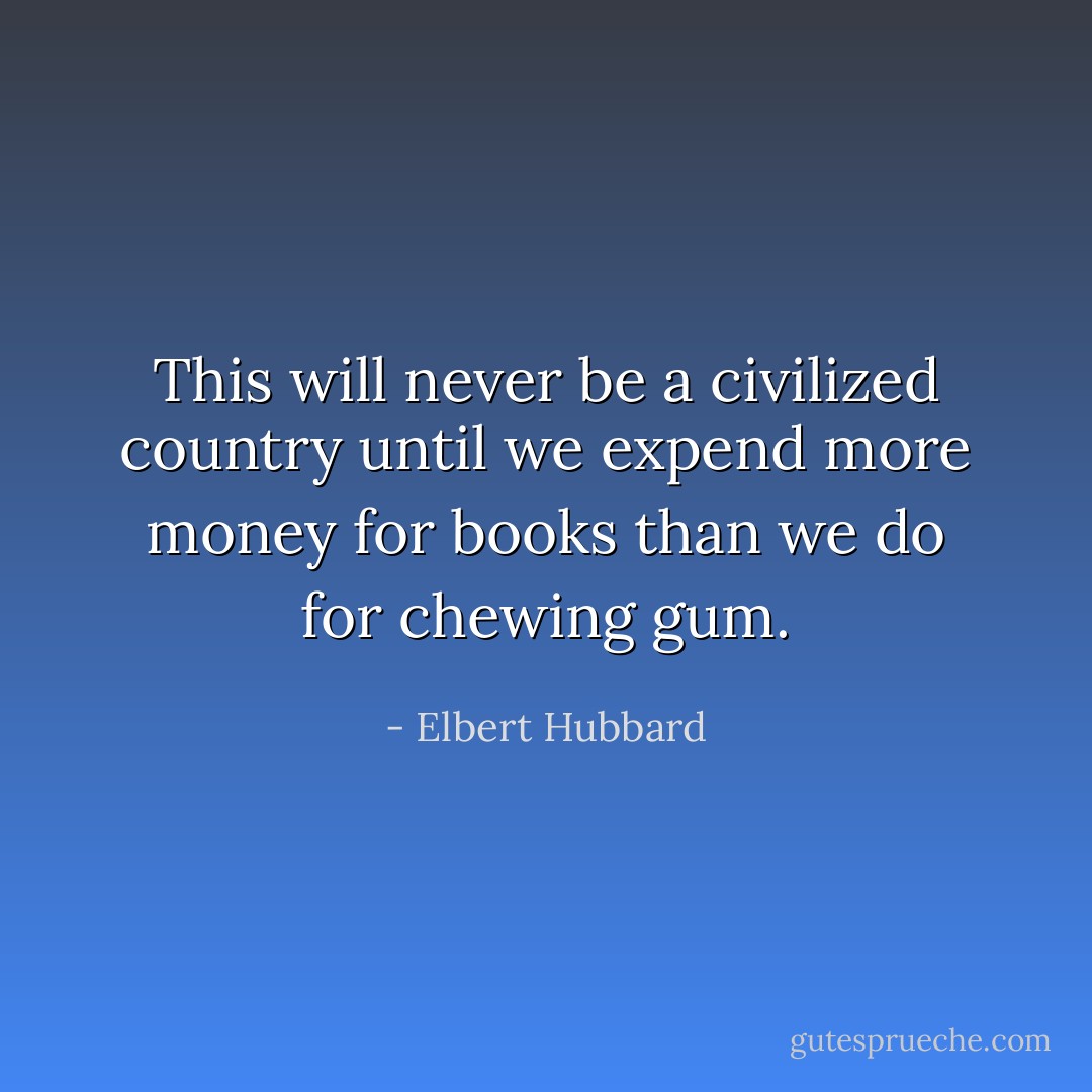 This will never be a civilized country until we expend more money for books than we do for chewing gum. - Elbert Hubbard