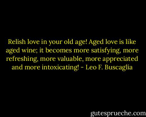 Relish love in your old age! Aged love is like aged wine; it becomes more satisfying, more refreshing, more valuable, more appreciated and more intoxicating! - Leo F. Buscaglia