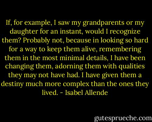 If, for example, I saw my grandparents or my daughter for an instant, would I recognize them? Probably not, because in looking so hard for a way to keep them alive, remembering them in the most minimal details, I have been changing them, adorning them with qualities they may not have had. I have given them a destiny much more complex than the ones they lived. - Isabel Allende