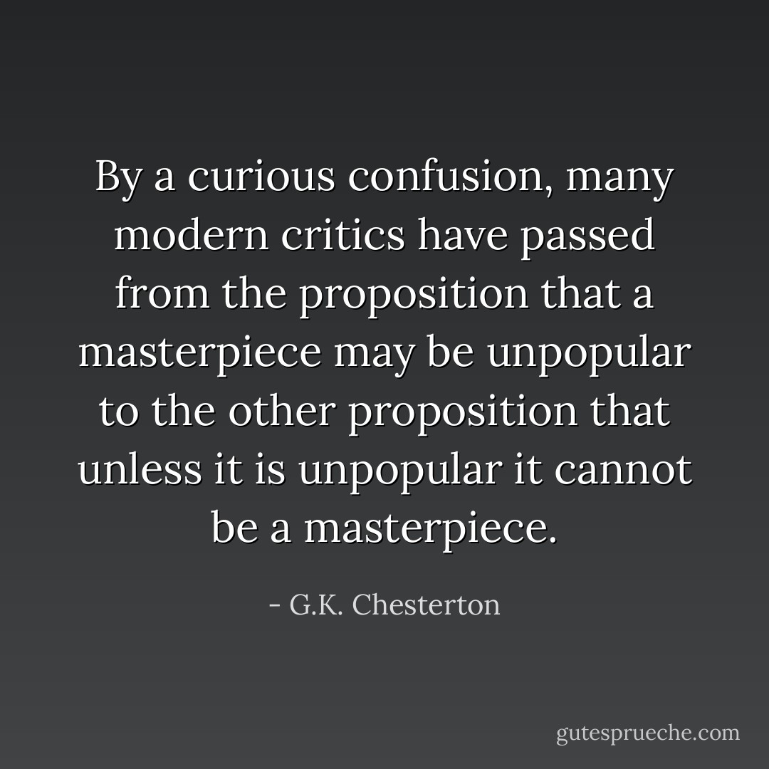 By a curious confusion, many modern critics have passed from the proposition that a masterpiece may be unpopular to the other proposition that unless it is unpopular it cannot be a masterpiece. - G.K. Chesterton