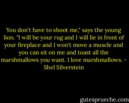 You don't have to shoot me," says the young lion. "I will be your rug and I will lie in front of your fireplace and I won't move a muscle and you can sit on me and toast all the marshmallows you want. I love marshmallows. - Shel Silverstein
