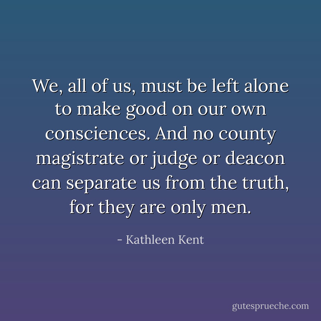 We, all of us, must be left alone to make good on our own consciences. And no county magistrate or judge or deacon can separate us from the truth, for they are only men. - Kathleen Kent