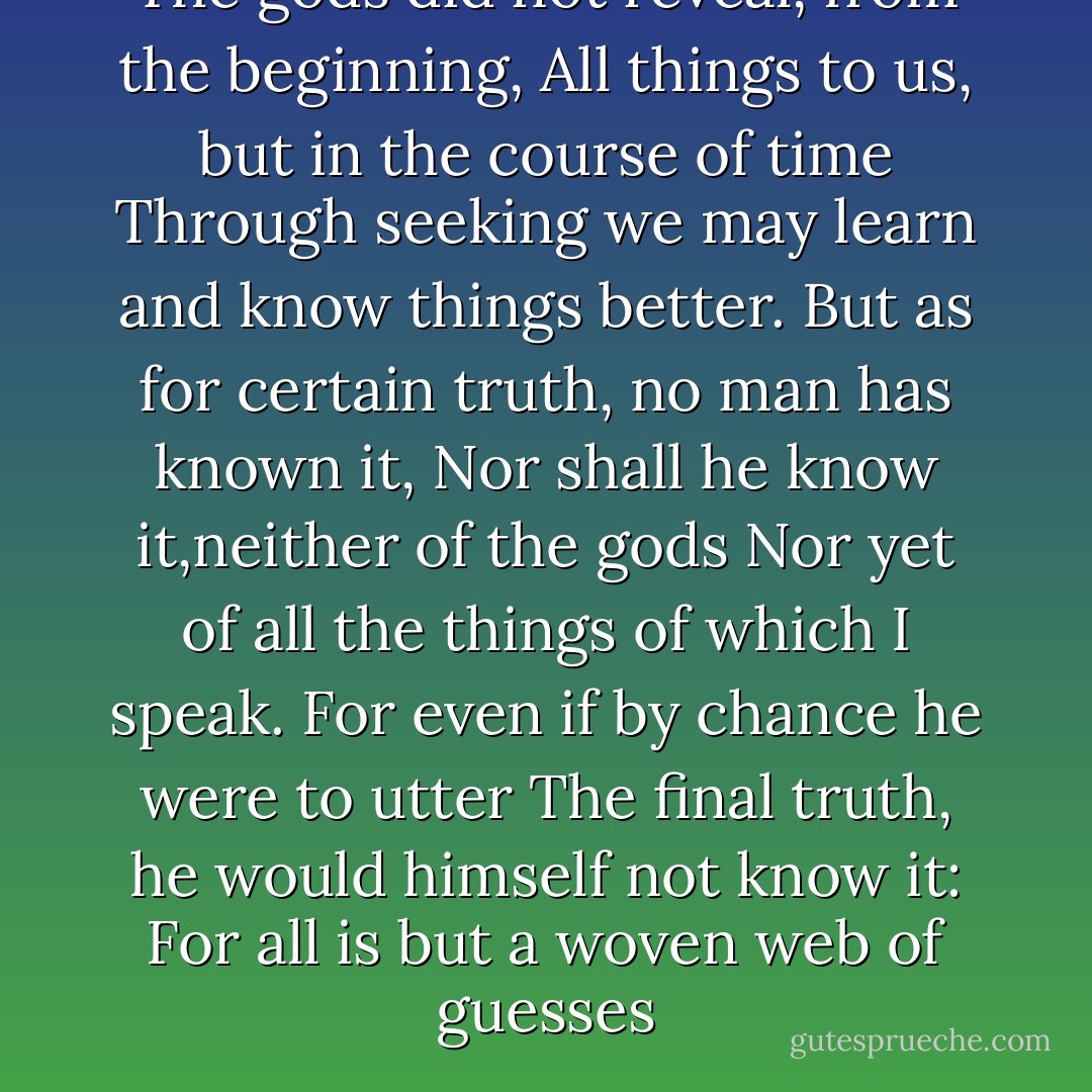 The gods did not reveal, from the beginning,<br />All things to us, but in the course of time<br />Through seeking we may learn and know things better.<br />But as for certain truth, no man has known it,<br />Nor shall he know it,neither of the gods<br />Nor yet of all the things of which I speak.<br />For even if by chance he were to utter<br />The final truth, he would himself not know it:<br />For all is but a woven web of guesses - Xenophanes