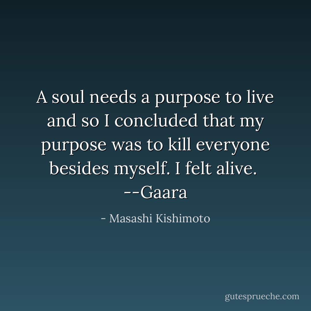 A soul needs a purpose to live and so I concluded that my purpose was to kill everyone besides myself. I felt alive.<br /><br />--Gaara - Masashi Kishimoto