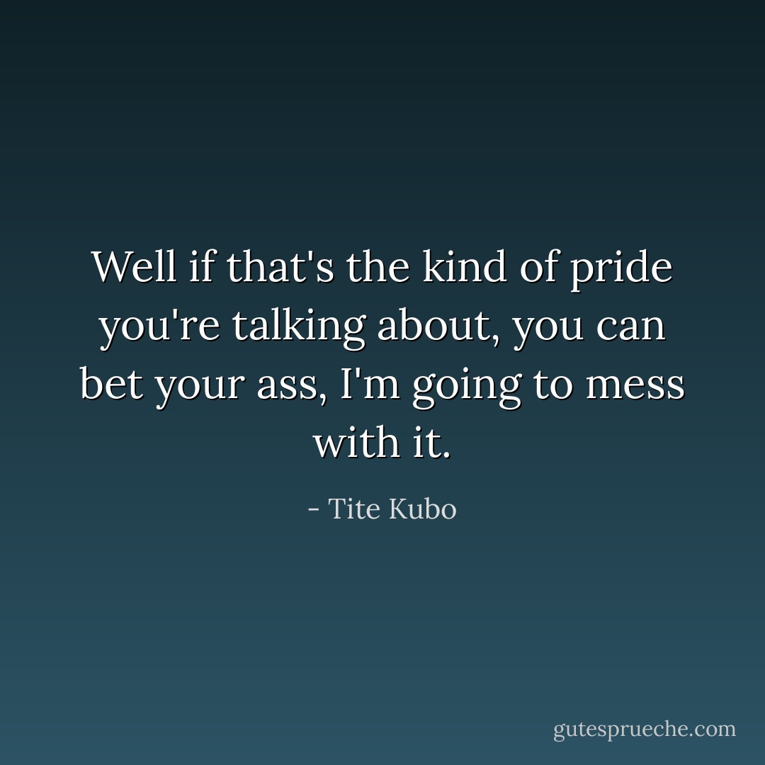 Well if that's the kind of pride you're talking about, you can bet your ass, I'm going to mess with it. - Tite Kubo