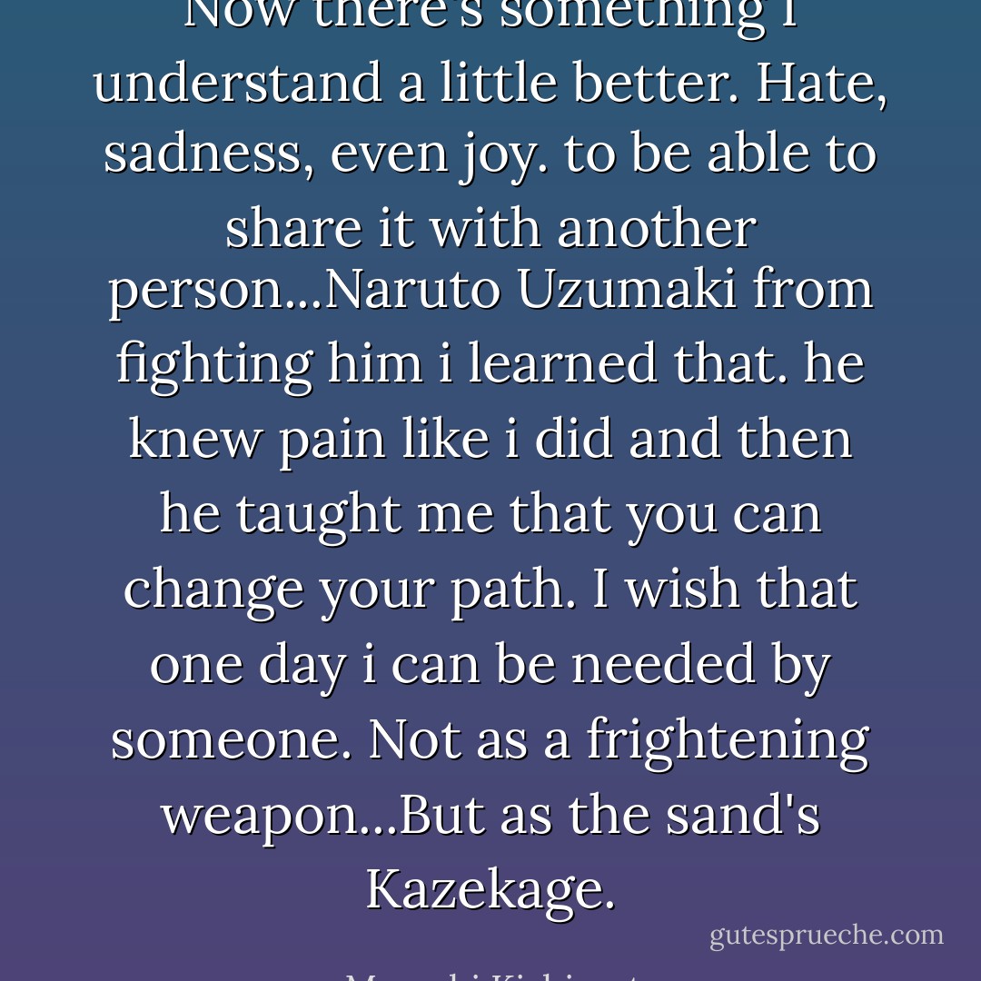 Now there's something I understand a little better. Hate, sadness, even joy. to be able to share it with another person...Naruto Uzumaki from fighting him i learned that. he knew pain like i did and then he taught me that you can change your path. I wish that one day i can be needed by someone. Not as a frightening weapon...But as the sand's Kazekage. - Masashi Kishimoto