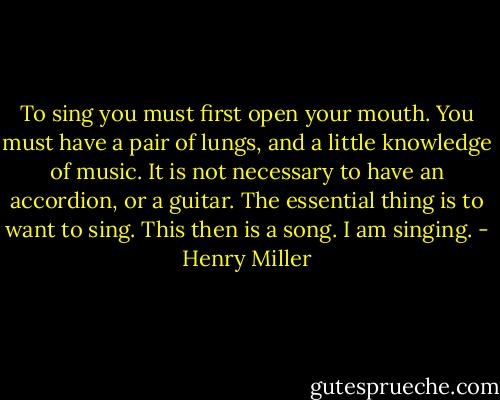 To sing you must first open your mouth. You must have a pair of lungs, and a little knowledge of music. It is not necessary to have an accordion, or a guitar. The essential thing is to want to sing. This then is a song. I am singing. - Henry Miller
