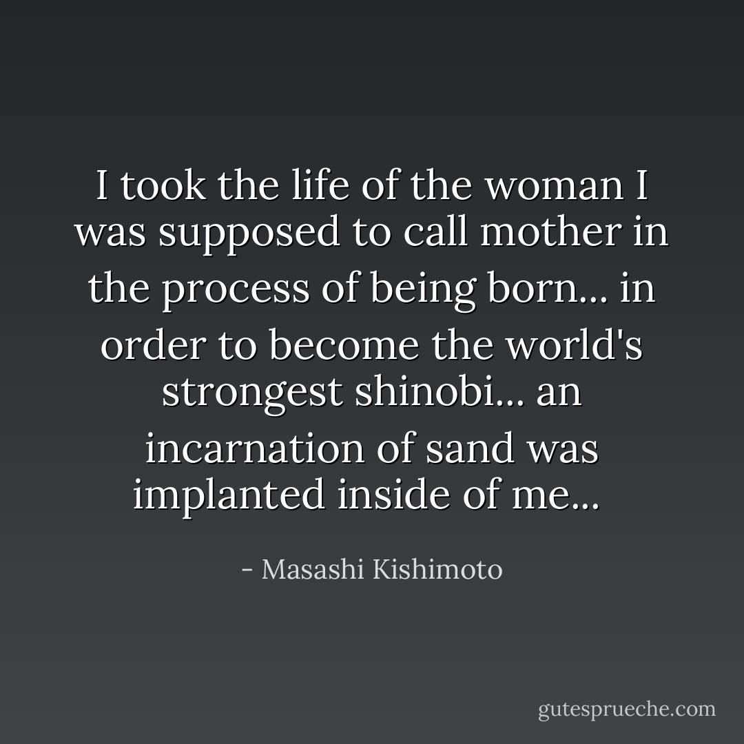 I took the life of the woman I was supposed to call mother in the process of being born... in order to become the world's strongest shinobi... an incarnation of sand was implanted inside of me...<br /> - Masashi Kishimoto