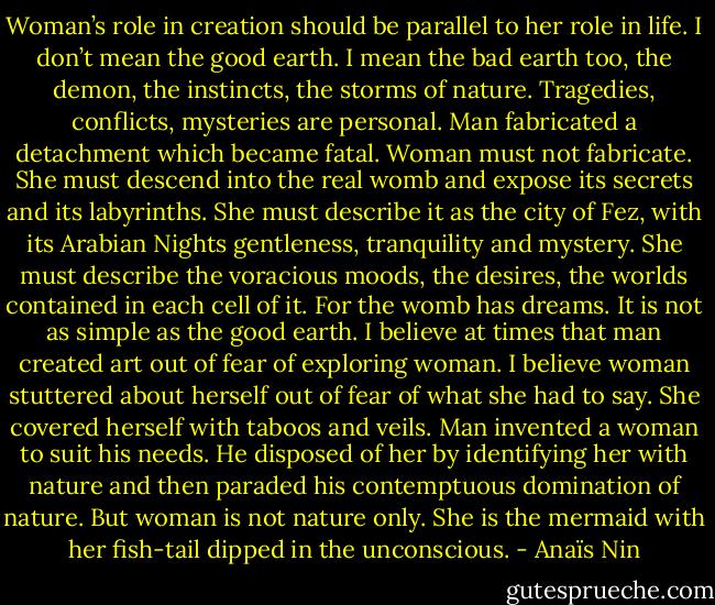 Woman’s role in creation should be parallel to her role in life. I don’t mean the good earth. I mean the bad earth too, the demon, the instincts, the storms of nature. Tragedies, conflicts, mysteries are personal. Man fabricated a detachment which became fatal. Woman must not fabricate. She must descend into the real womb and expose its secrets and its labyrinths. She must describe it as the city of Fez, with its Arabian Nights gentleness, tranquility and mystery. She must describe the voracious moods, the desires, the worlds contained in each cell of it. For the womb has dreams. It is not as simple as the good earth. I believe at times that man created art out of fear of exploring woman. I believe woman stuttered about herself out of fear of what she had to say. She covered herself with taboos and veils. Man invented a woman to suit his needs. He disposed of her by identifying her with nature and then paraded his contemptuous domination of nature. But woman is not nature only.<br />She is the mermaid with her fish-tail dipped in the unconscious. - Anaïs Nin