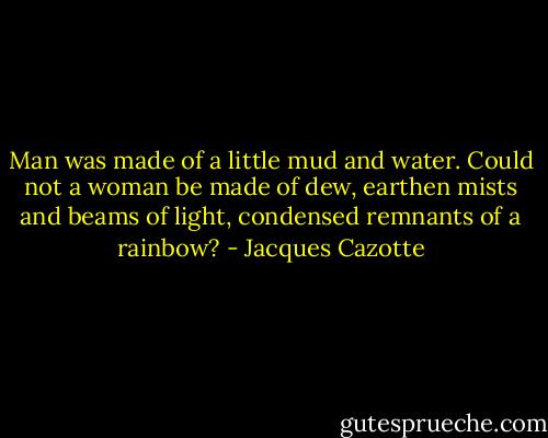 Man was made of a little mud and water. Could not a woman be made of dew, earthen mists and beams of light, condensed remnants of a rainbow? - Jacques Cazotte