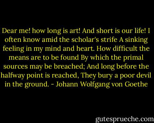 Dear me! how long is art!<br />And short is our life!<br />I often know amid the scholar's strife<br />A sinking feeling in my mind and heart.<br />How difficult the means are to be found<br />By which the primal sources may be breached;<br />And long before the halfway point is reached,<br />They bury a poor devil in the ground. - Johann Wolfgang von Goethe