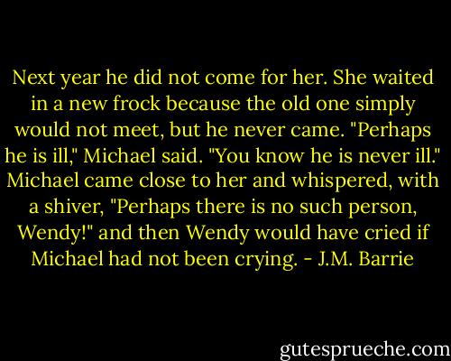 Next year he did not come for her. She waited in a new frock because the old one simply would not meet, but he never came.<br />"Perhaps he is ill," Michael said.<br />"You know he is never ill."<br />Michael came close to her and whispered, with a shiver, "Perhaps there is no such person, Wendy!" and then Wendy would have cried if Michael had not been crying. - J.M. Barrie