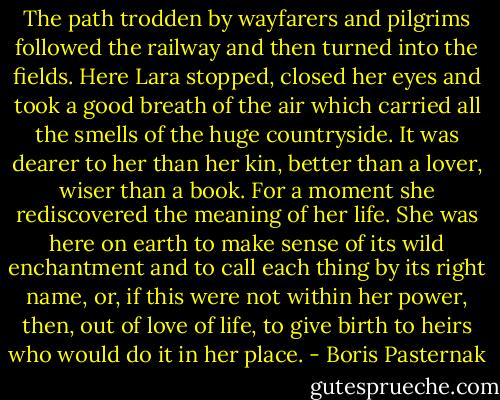 The path trodden by wayfarers and pilgrims followed the railway and then turned into the fields. Here Lara stopped, closed her eyes and took a good breath of the air which carried all the smells of the huge countryside. It was dearer to her than her kin, better than a lover, wiser than a book. For a moment she rediscovered the meaning of her life. She was here on earth to make sense of its wild enchantment and to call each thing by its right name, or, if this were not within her power, then, out of love of life, to give birth to heirs who would do it in her place. - Boris Pasternak