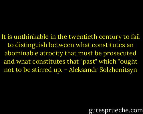 It is unthinkable in the twentieth century to fail to distinguish between what constitutes an abominable atrocity that must be prosecuted and what constitutes that "past" which "ought not to be stirred up. - Aleksandr Solzhenitsyn