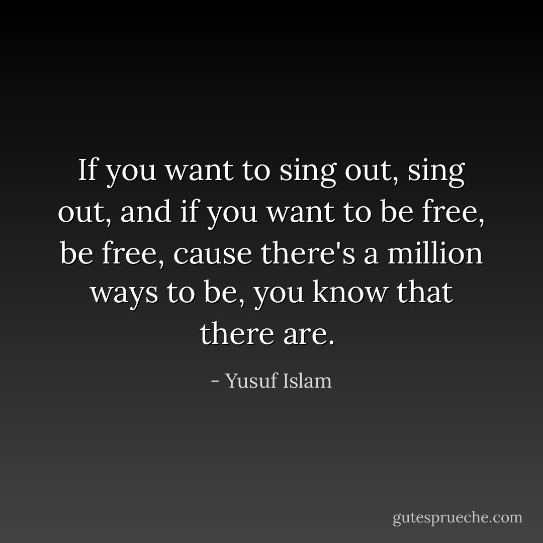If you want to sing out, sing out, and if you want to be free, be free, cause there's a million ways to be, you know that there are.  - Yusuf Islam