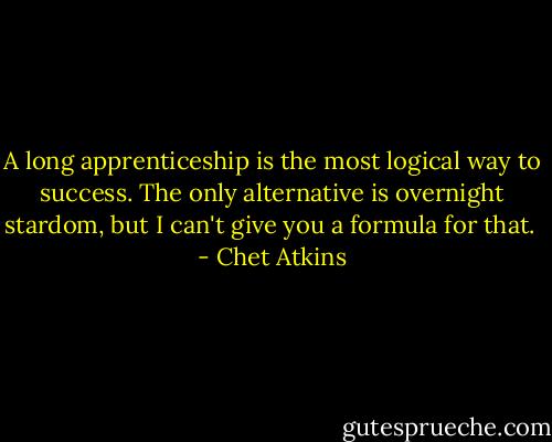 A long apprenticeship is the most logical way to success. The only alternative is overnight stardom, but I can't give you a formula for that.  - Chet Atkins